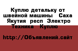 Куплю детальку от швейной машины - Саха (Якутия) респ. Электро-Техника » Куплю   